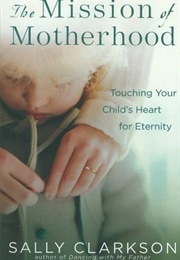 The Mission of Motherhood: Touching Your Child&#39;s Heart for Eternity (Sally Clarkson)
