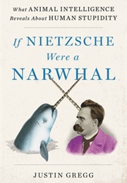 If Nietzsche Were a Narwhal: What Animal Intelligence Reveals About Human Stupidity (Justin Gregg)