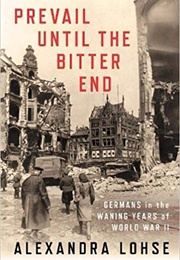 Prevail Until the Bitter End: Germans in the Waning Years of World War II (Alexandra Lohse)