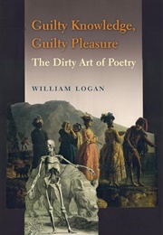 Guilty Knowledge, Guilty Pleasure: The Dirty Art of Poetry (William Logan)