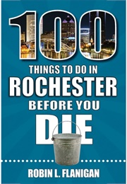 100 Things to Do in Rochester Before You Die by Robin L Flanagan (Robin L Flanagan)