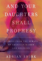 And Your Daughters Shall Prophesy: Stories From the Byways of American Women and Religion (Adrian Shirk)