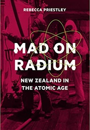 Mad on Radium: New Zealand in the Atomic Age (Rebecca Priestley)