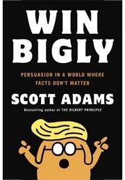 Win Bigly: Persuasion in a World Where Facts Don't Matter (Scott Adams)