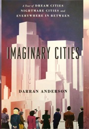 Imaginary Cities: A Tour of Dream Cities, Nightmare Cities, and Everywhere in Between (Darran Anderson)