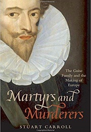 Martyrs and Murderers: The Guise Family and the Making of Europe (Stuart Carroll)