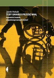 Żeby Umarło Przede Mną. Opowieści Matek Niepełnosprawnych Dzieci (Jacek Hołub)