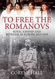 To Free the Romanovs: Royal Kinship and Betrayal in Europe 1917-1919 (Coryne Hall)
