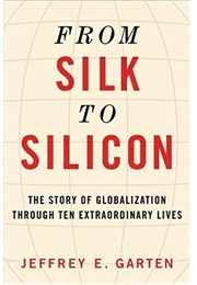 From Silk to Silicon: The Story of Globalization Through Ten Extraordinary Lives (Jeffrey E. Garten)