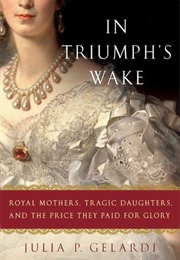 In Triumph&#39;s Wake: Royal Mothers, Tragic Daughters, and the Price They Paid for Glory (Julia P. Gelardi)