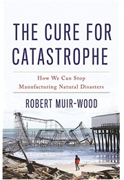 The Cure for Catastrophe: How We Can Stop Manufacturing Natural Disasters (Robert Muir-Wood)