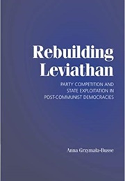 Rebuilding Leviathan: Party Competition and State Exploitation in Post-Communist Democracies (Anna Grzymala-Busse)