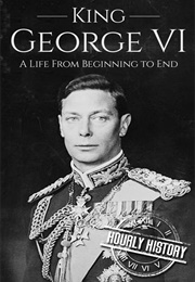 King George VI a Life From Beginning to End (Hourly History)