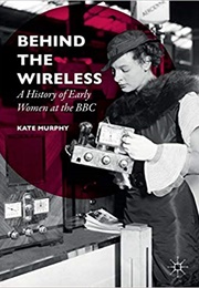 Behind the Wireless: A History of Early Women at the BBC (Kate Murphy)