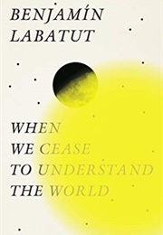 When We Cease to Understand the World (Benjamin Labatut)