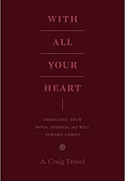 With All Your Heart: Orienting Your Mind, Desires, and Will Toward Christ (Troxel, Craig A.)
