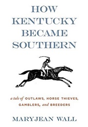 How Kentucky Became Southern: A Tale of Outlaws, Horse Thieves, Gamblers, and Breeders (Maryjean Wall)