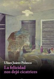 La Felicidad Nos Dejó Cicatrices (Ulises Juárez Polanco)