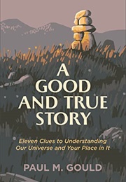 A Good and True Story: Eleven Clues to Understanding Our Universe and Your Place in It (Paul M. Gould)