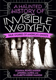 A Haunted History of Invisible Women: True Stories of America&#39;s Ghosts (Leanna Renee Hieber)