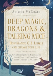 Deep Magic, Dragons and Talking Mice: How Reading C.S. Lewis Can Change Your Life (Alister E. McGrath)