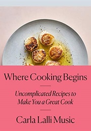 Where Cooking Begins: Uncomplicated Recipes to Make You a Great Cook (Carla Lalli Music)