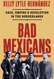 Bad Mexicans: Race, Empire, and Revolution in the Borderlands (Kelly Lytle Hernández)