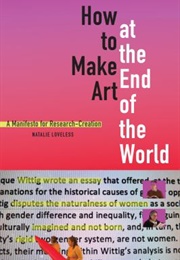 How to Make Art at the End of the World: A Manifesto for Research-Creation (Natalie Loveless)