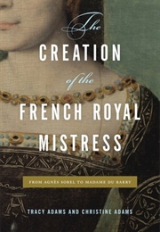 The Creation of the French Royal Mistress: From Agnès Sorel to Madame Du Barry (Tracy Adams)