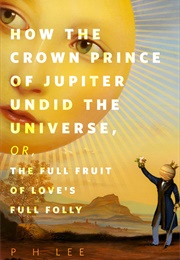 How the Crown Prince of Jupiter Undid the Universe, Or, the Full Fruit of Love&#39;s Full Folly (P.H. Lee)
