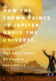 How the Crown Prince of Jupiter Undid the Universe, Or, the Full Fruit of Love's Full Folly (P.H. Lee)
