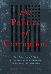 The Politics of Corruption: The Election of 1824& the Making of Presidents in Jacksonian America (David P. Callahan)