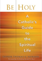 Be Holy: A Catholic's Guide to the Spiritual Life (Father Thomas G. Morrow)