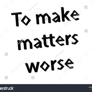 To Make Matters Worse