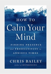 How to Calm Your Mind: Finding Presence and Productivity in Anxious Times (Chris Bailey)