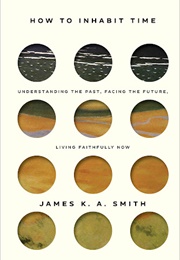 How to Inhabit Time: Understanding the Past, Facing the Future, Living Faithfully Now (Smith, James K. A.)