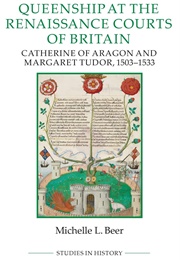 Queenship at the Renaissance Courts of Britain: Catherine of Aragon and Margaret Tudor, 1503-1533 (Michelle L. Beer)