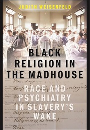 Black Religion in the Madhouse: Race and Psychiatry in Slavery's Wake (Judith Weisenfeld)