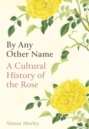 By Any Other Name: A Cultural History of the Rose (Simon Morley)