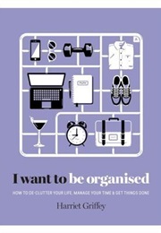 I Want to Be Organized: How to De-Clutter, Manage Your Time & Get Things Done (Harriet Griffey)