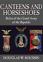Canteens and Horseshoes: Relics of the Grand Army of the Republic (Douglas W. Roussin)