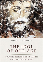 The Idol of Our Age: How the Religion of Humanity Subverts Christianity (Daniel J. Mahoney)