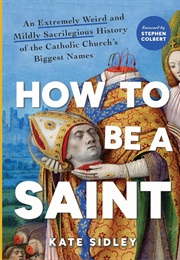 How to Be a Saint: An Extremely Weird and Mildly Sacrilegious History (Kate Sidley)