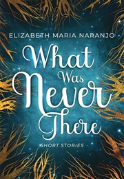 What Was Never There (Elizabeth Maria Naranjo)