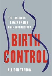 Birth Control: The Insidious Power of Men Over Motherhood (Allison Yarrow)