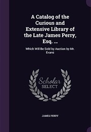 A Catalog of the Curious and Extensive Library of the Late James Perry, Esq. ...: Which Will Be Sold (Professor James Perry)