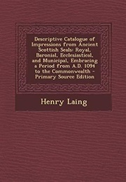 Descriptive Catalogue of Impressions From Ancient Scottish Seals: Royal, Baronial, Ecclesiastical, a (Henry Laing)