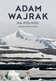 Na Północ. Jak Pokochałem Arktykę (Adam Wajrak)