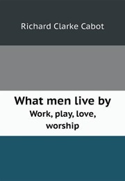 What Men Live by Work, Play, Love, Worship (Richard Clarke Cabot)
