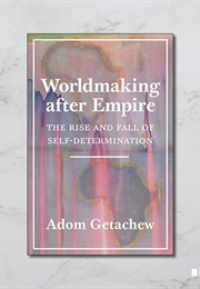 Worldmaking After Empire: The Rise and Fall of Self-Determination (Adom Getachew)